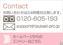 Contact お問い合わせは24時間対応致します。0120-783-640　support@tsubaki-pro.jp ホームページからのエントリーはこちら